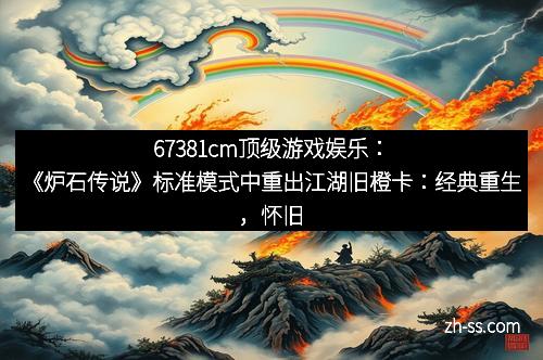 67381cm顶级游戏娱乐：《炉石传说》标准模式中重出江湖旧橙卡：经典重生，怀旧狂潮来袭！