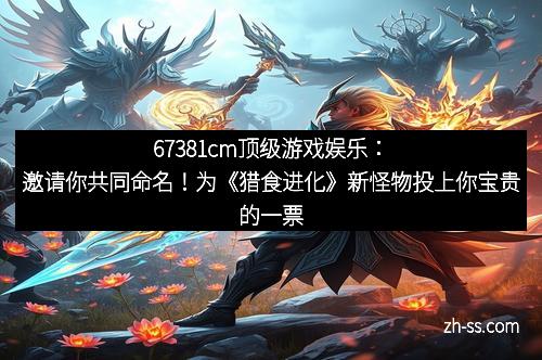 67381cm顶级游戏娱乐：邀请你共同命名！为《猎食进化》新怪物投上你宝贵的一票！