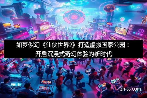 如梦似幻《仙侠世界2》打造虚拟国家公园：开启沉浸式奇幻体验的新时代
