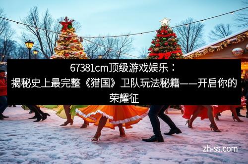 67381cm顶级游戏娱乐：揭秘史上最完整《猎国》卫队玩法秘籍——开启你的荣耀征途